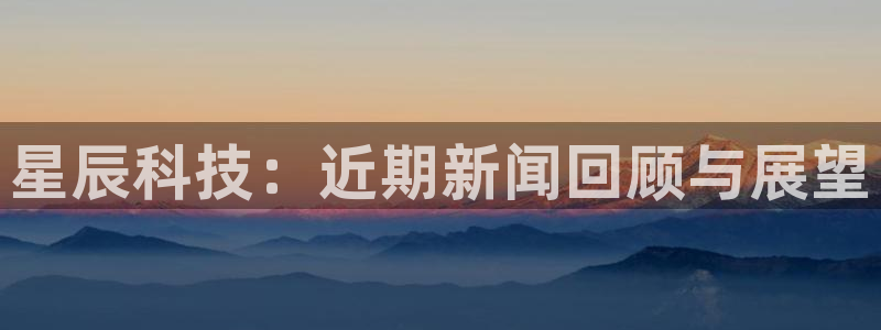 星辰科技：近期新闻回顾与展望