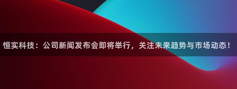 恒实科技：公司新闻发布会即将举行，关注未来趋势与市场动态！