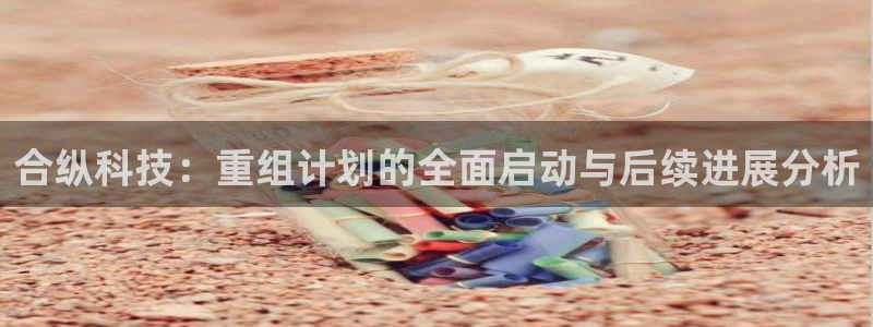 合纵科技：重组计划的全面启动与后续进展分析